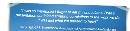 "I was so impressed I forgot to eat my chocolates! Brad’s presentation contained amazing correlations to the work we do. It was just what we needed to hear!" - Betty Hall, CPS, International Association of Administrative Professionals